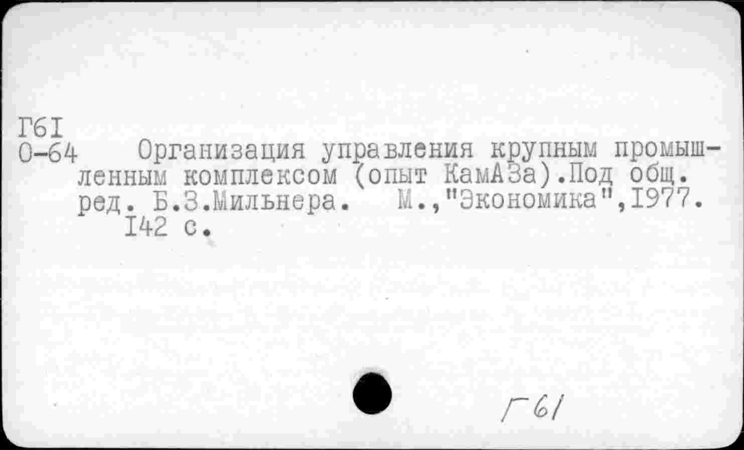 ﻿Г61
0-64 Организация управления крупным промышленным комплексом (опыт КамАЗа).Под общ. ред. Б.3.Мильнера.	М.,"Экономика”,1977.
142 с.
Л<£/